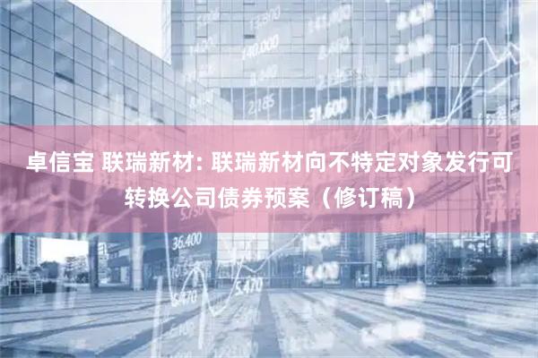 卓信宝 联瑞新材: 联瑞新材向不特定对象发行可转换公司债券预案（修订稿）