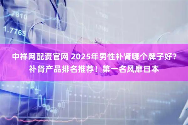 中祥网配资官网 2025年男性补肾哪个牌子好？补肾产品排名推荐！第一名风靡日本