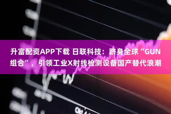 升富配资APP下载 日联科技：跻身全球“GUN组合”，引领工业X射线检测设备国产替代浪潮