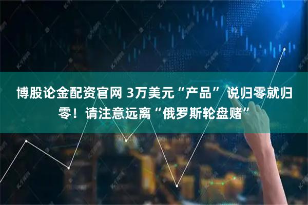 博股论金配资官网 3万美元“产品” 说归零就归零！请注意远离“俄罗斯轮盘赌”