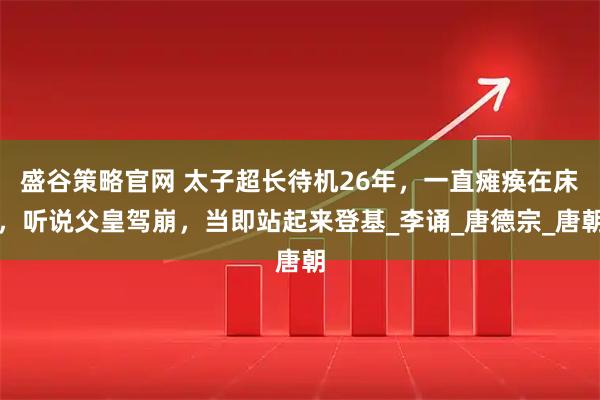 盛谷策略官网 太子超长待机26年,一直瘫痪在床,听说父皇驾崩,当即站起来登基_李诵_唐德宗_唐朝