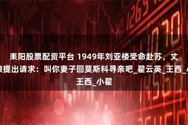 耒阳股票配资平台 1949年刘亚楼受命赴苏，丈母娘提出请求：叫你妻子回莫斯科寻亲吧_翟云英_王西_小翟