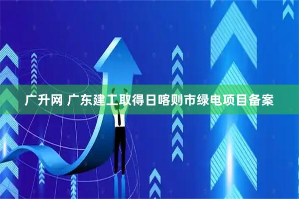 广升网 广东建工取得日喀则市绿电项目备案
