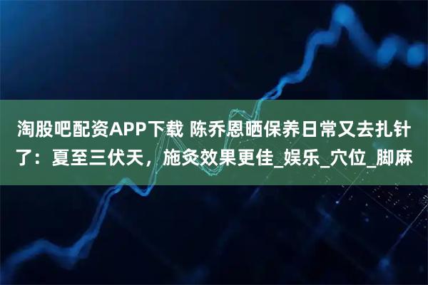 淘股吧配资APP下载 陈乔恩晒保养日常又去扎针了：夏至三伏天，施灸效果更佳_娱乐_穴位_脚麻