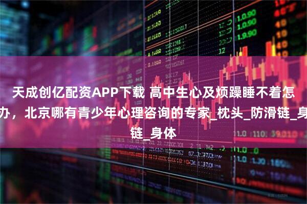 天成创亿配资APP下载 高中生心及烦躁睡不着怎么办，北京哪有青少年心理咨询的专家_枕头_防滑链_身体