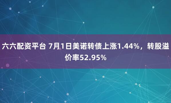 六六配资平台 7月1日美诺转债上涨1.44%，转股溢价率52.95%