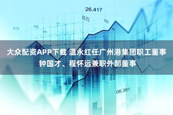 大众配资APP下载 温永红任广州港集团职工董事 钟国才、程怀远兼职外部董事