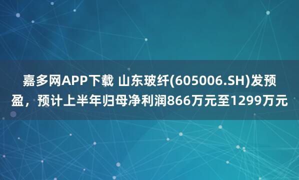 嘉多网APP下载 山东玻纤(605006.SH)发预盈，预计上半年归母净利润866万元至1299万元