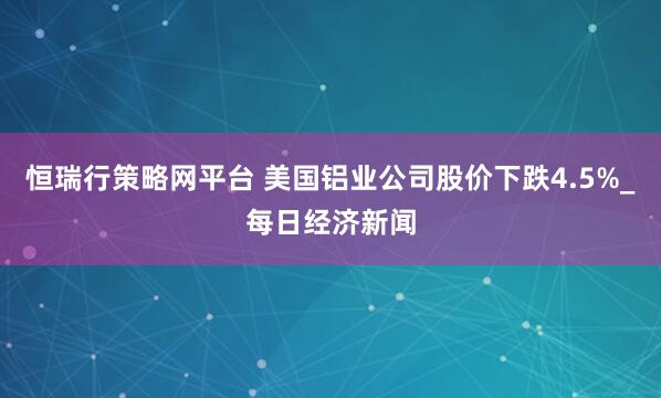 恒瑞行策略网平台 美国铝业公司股价下跌4.5%_每日经济新闻