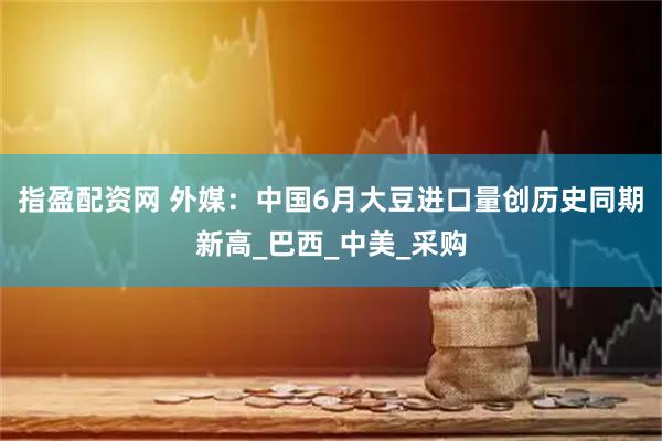 指盈配资网 外媒：中国6月大豆进口量创历史同期新高_巴西_中美_采购