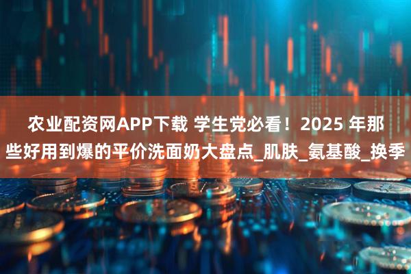 农业配资网APP下载 学生党必看！2025 年那些好用到爆的平价洗面奶大盘点_肌肤_氨基酸_换季