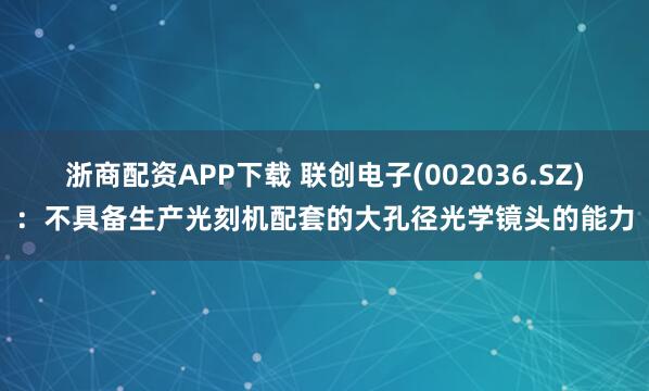 浙商配资APP下载 联创电子(002036.SZ)：不具备生产光刻机配套的大孔径光学镜头的能力