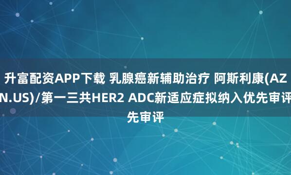 升富配资APP下载 乳腺癌新辅助治疗 阿斯利康(AZN.US)/第一三共HER2 ADC新适应症拟纳入优先审评