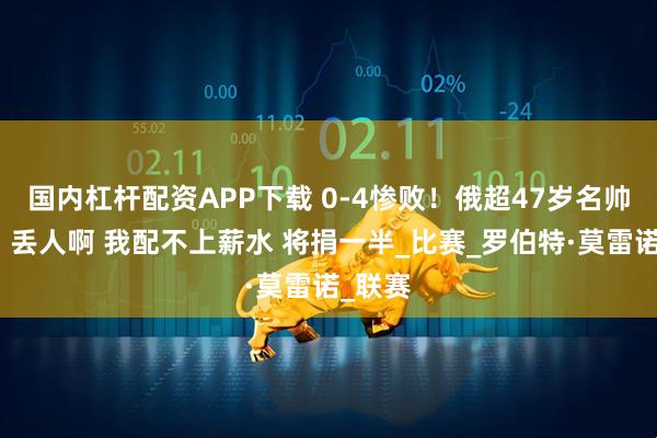 国内杠杆配资APP下载 0-4惨败！俄超47岁名帅自责：丢人啊 我配不上薪水 将捐一半_比赛_罗伯特·莫雷诺_联赛