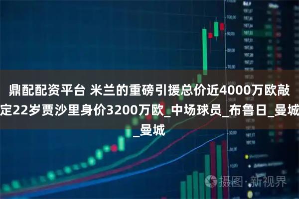鼎配配资平台 米兰的重磅引援总价近4000万欧敲定22岁贾沙里身价3200万欧_中场球员_布鲁日_曼城