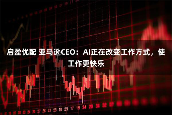启盈优配 亚马逊CEO:AI正在改变工作方式,使工作更快乐