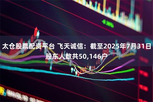 太仓股票配资平台 飞天诚信：截至2025年7月31日股东人数共50,146户