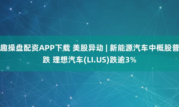 趣操盘配资APP下载 美股异动 | 新能源汽车中概股普跌 理想汽车(LI.US)跌逾3%
