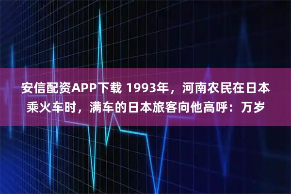 安信配资APP下载 1993年，河南农民在日本乘火车时，满车的日本旅客向他高呼：万岁