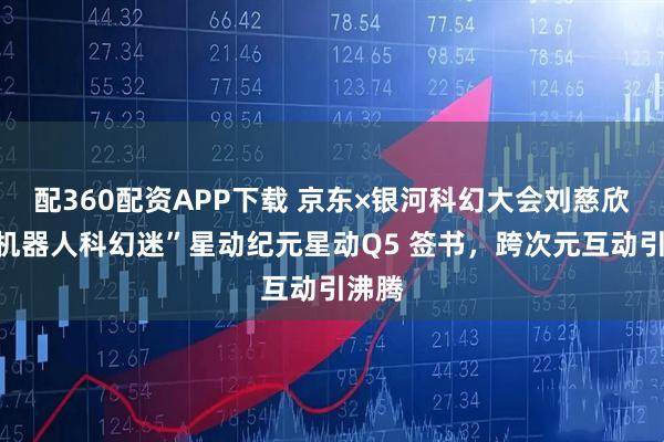 配360配资APP下载 京东×银河科幻大会刘慈欣为“机器人科幻迷”星动纪元星动Q5 签书，跨次元互动引沸腾