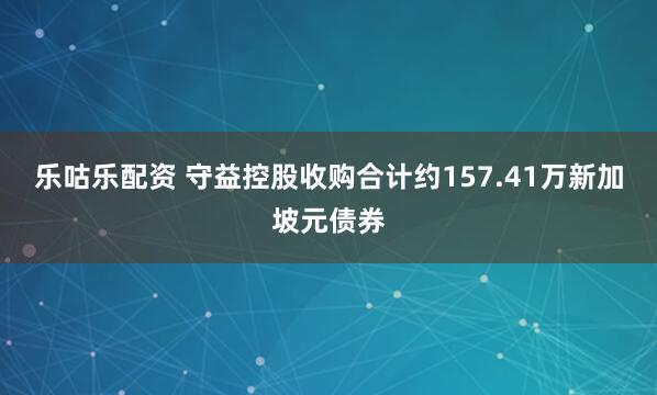 乐咕乐配资 守益控股收购合计约157.41万新加坡元债券