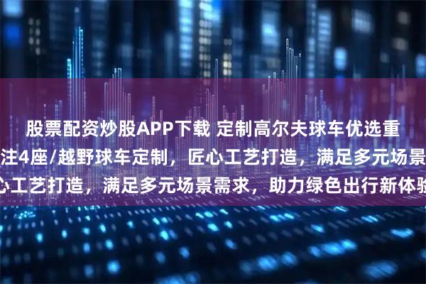 股票配资炒股APP下载 定制高尔夫球车优选重庆绿爵电动车销售，专注4座/越野球车定制，匠心工艺打造，满足多元场景需求，助力绿色出行新体验