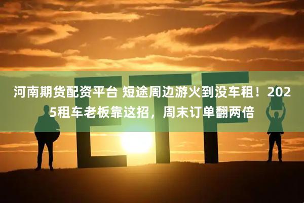 河南期货配资平台 短途周边游火到没车租！2025租车老板靠这招，周末订单翻两倍