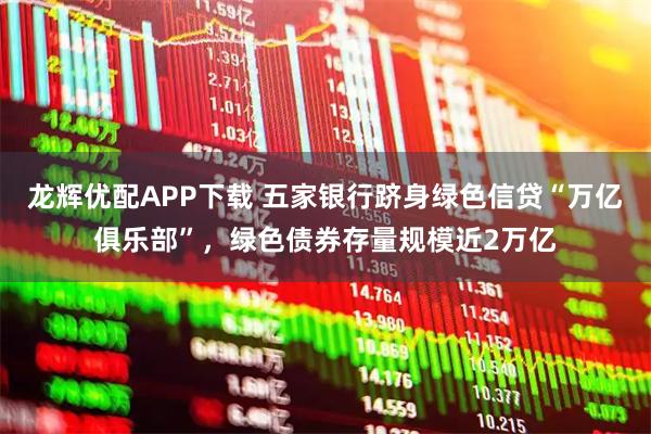 龙辉优配APP下载 五家银行跻身绿色信贷“万亿俱乐部”，绿色债券存量规模近2万亿