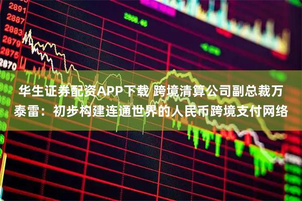 华生证券配资APP下载 跨境清算公司副总裁万泰雷：初步构建连通世界的人民币跨境支付网络