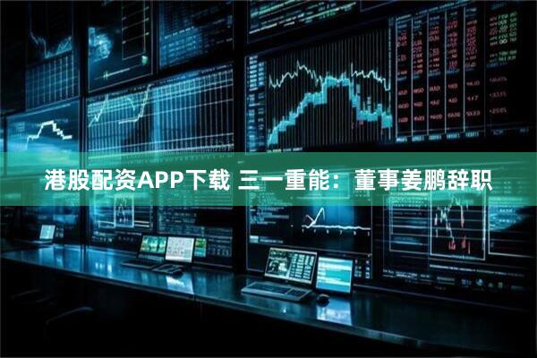 港股配资APP下载 三一重能:董事姜鹏辞职