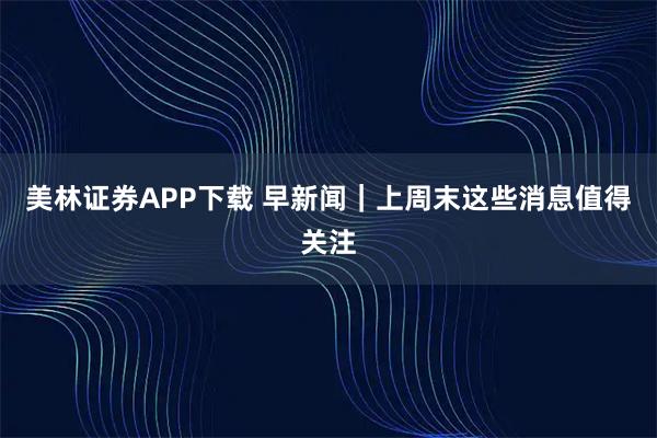 美林证券APP下载 早新闻｜上周末这些消息值得关注