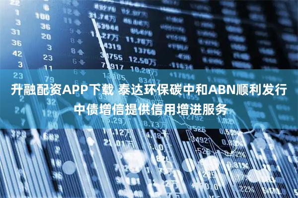 升融配资APP下载 泰达环保碳中和ABN顺利发行 中债增信提供信用增进服务