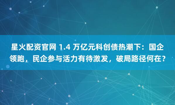 星火配资官网 1.4 万亿元科创债热潮下：国企领跑，民企参与活力有待激发，破局路径何在？