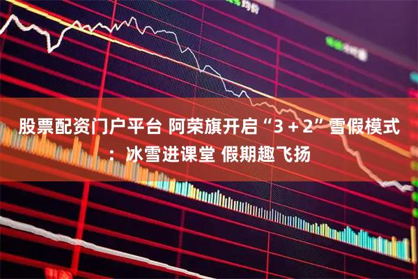 股票配资门户平台 阿荣旗开启“3+2”雪假模式:冰雪进课堂 假期趣飞扬
