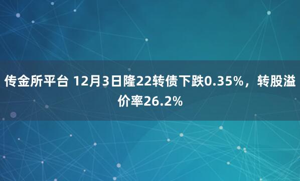 传金所平台 12月3日隆22转债下跌0.35%，转股溢价率26.2%