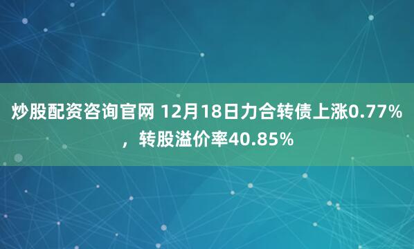 炒股配资咨询官网 12月18日力合转债上涨0.77%，转股溢价率40.85%