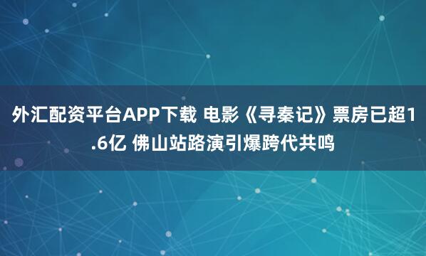 外汇配资平台APP下载 电影《寻秦记》票房已超1.6亿 佛山站路演引爆跨代共鸣
