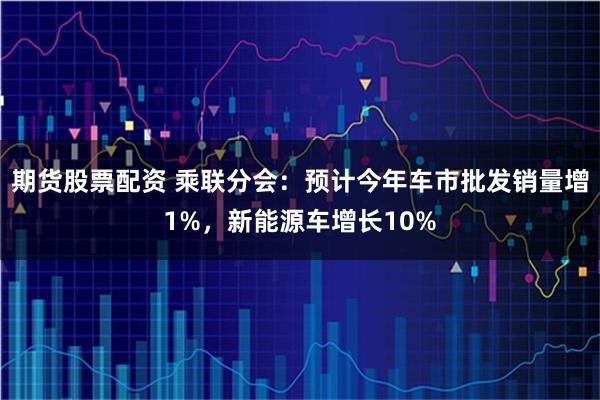 期货股票配资 乘联分会：预计今年车市批发销量增1%，新能源车增长10%