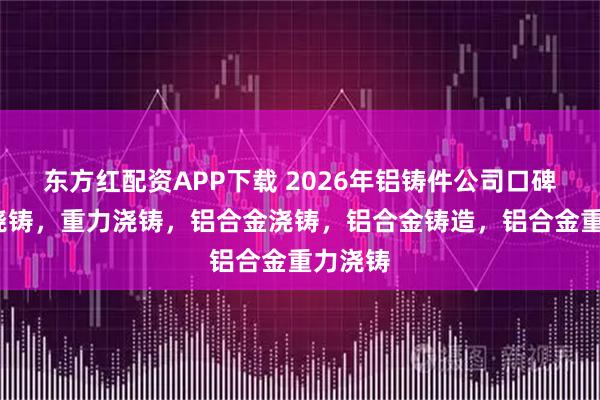 东方红配资APP下载 2026年铝铸件公司口碑推荐/浇铸，重力浇铸，铝合金浇铸，铝合金铸造，铝合金重力浇铸