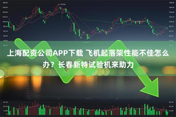 上海配资公司APP下载 飞机起落架性能不佳怎么办？长春新特试验机来助力