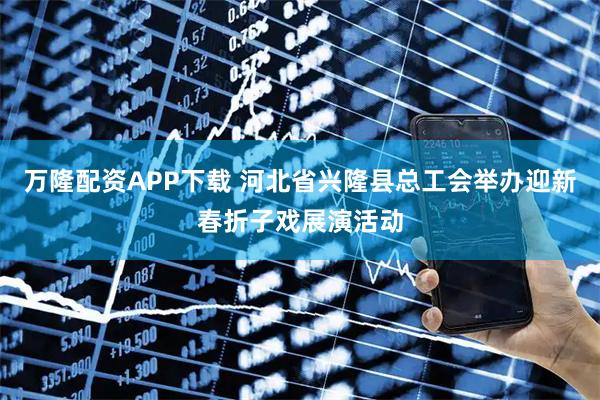 万隆配资APP下载 河北省兴隆县总工会举办迎新春折子戏展演活动
