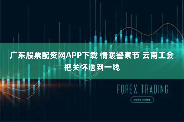 广东股票配资网APP下载 情暖警察节 云南工会把关怀送到一线