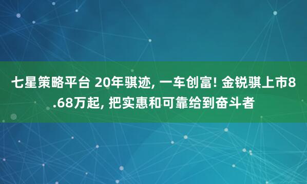 七星策略平台 20年骐迹, 一车创富! 金锐骐上市8.68万起, 把实惠和可靠给到奋斗者