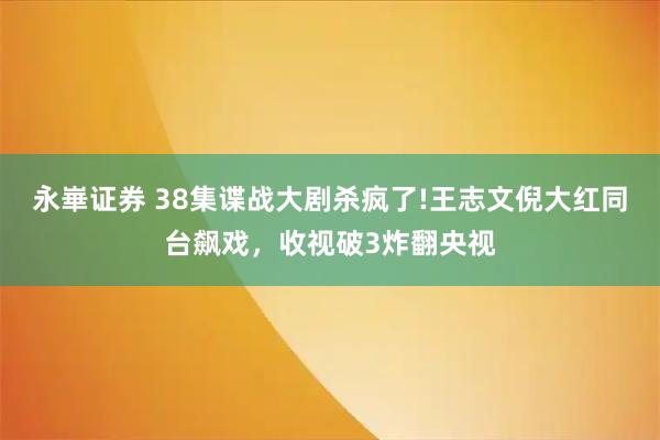 永崋证券 38集谍战大剧杀疯了!王志文倪大红同台飙戏，收视破3炸翻央视