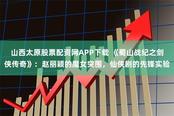 山西太原股票配资网APP下载 《蜀山战纪之剑侠传奇》:赵丽颖的魔女突围,仙侠剧的先锋实验