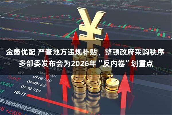 金鑫优配 严查地方违规补贴、整顿政府采购秩序 多部委发布会为2026年“反内卷”划重点