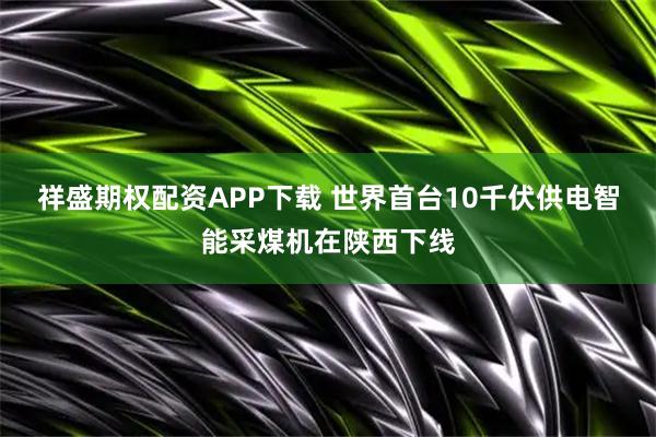祥盛期权配资APP下载 世界首台10千伏供电智能采煤机在陕西下线