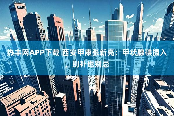 热丰网APP下载 西安甲康张新亮：甲状腺碘摄入，别补也别忌