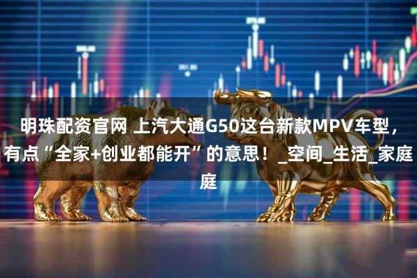 明珠配资官网 上汽大通G50这台新款MPV车型，有点“全家+创业都能开”的意思！_空间_生活_家庭