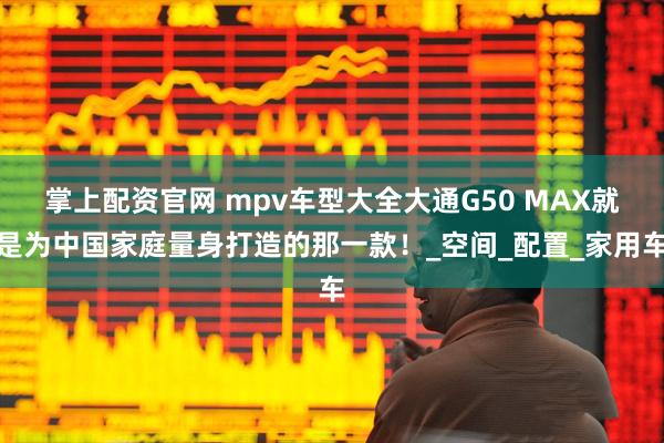 掌上配资官网 mpv车型大全大通G50 MAX就是为中国家庭量身打造的那一款！_空间_配置_家用车